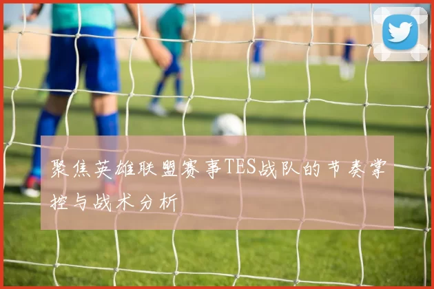 聚焦英雄联盟赛事TES战队的节奏掌控与战术分析