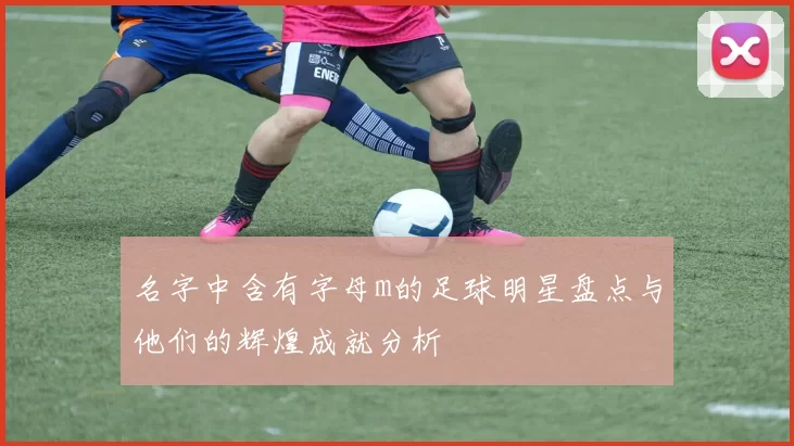 名字中含有字母m的足球明星盘点与他们的辉煌成就分析
