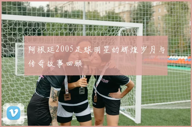 阿根廷2005足球明星的辉煌岁月与传奇故事回顾
