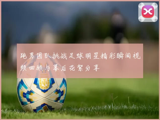 跑男团队挑战足球明星精彩瞬间视频回顾与幕后花絮分享