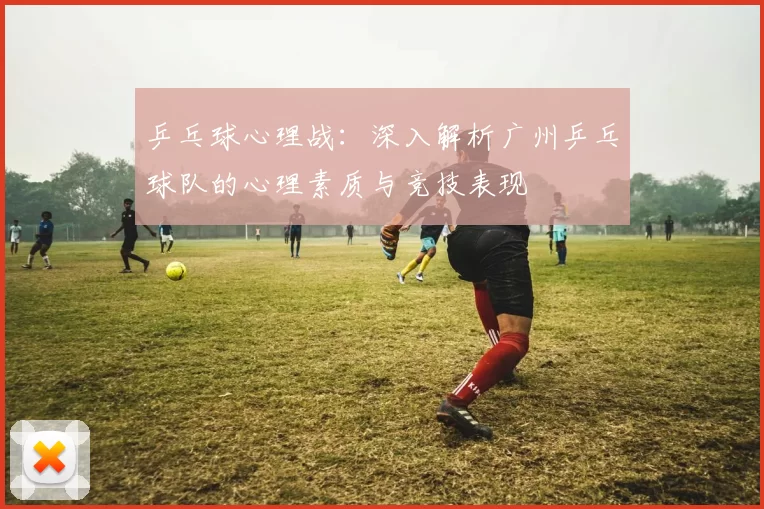 乒乓球心理战：深入解析广州乒乓球队的心理素质与竞技表现