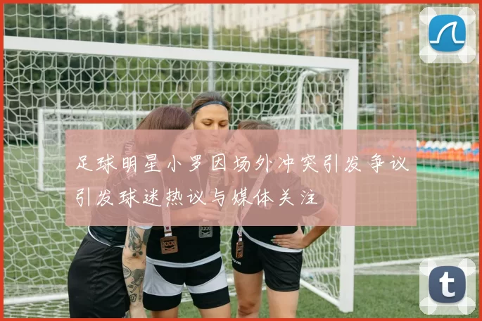 足球明星小罗因场外冲突引发争议引发球迷热议与媒体关注