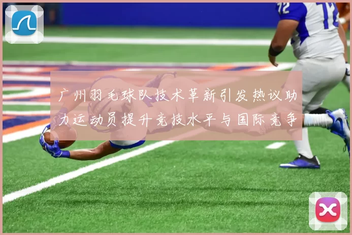 广州羽毛球队技术革新引发热议助力运动员提升竞技水平与国际竞争力