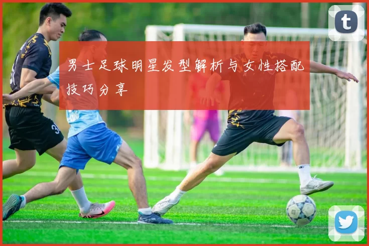 男士足球明星发型解析与女性搭配技巧分享