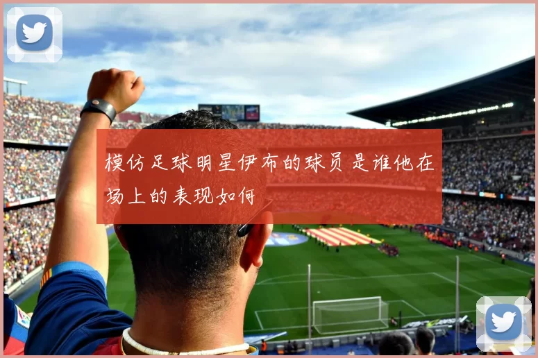 模仿足球明星伊布的球员是谁他在场上的表现如何