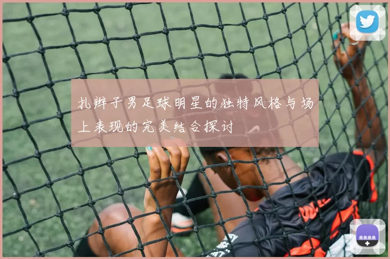 扎辫子男足球明星的独特风格与场上表现的完美结合探讨