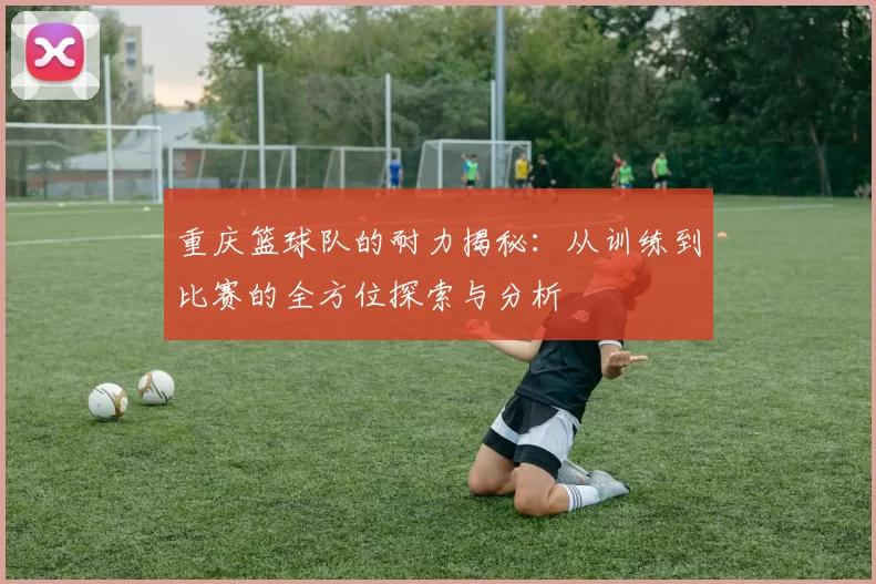 重庆篮球队的耐力揭秘：从训练到比赛的全方位探索与分析