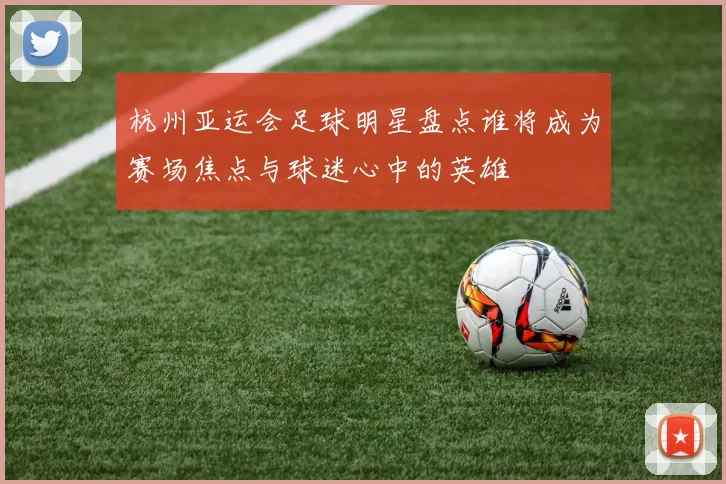 杭州亚运会足球明星盘点谁将成为赛场焦点与球迷心中的英雄