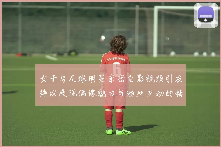 女子与足球明星亲密合影视频引发热议展现偶像魅力与粉丝互动的精彩瞬间