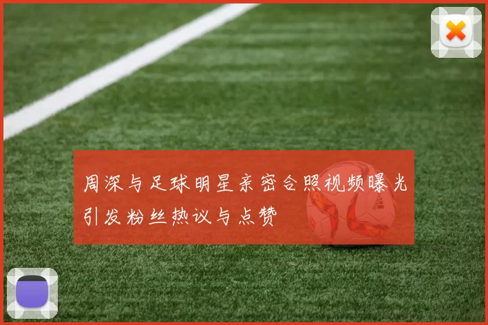 周深与足球明星亲密合照视频曝光引发粉丝热议与点赞