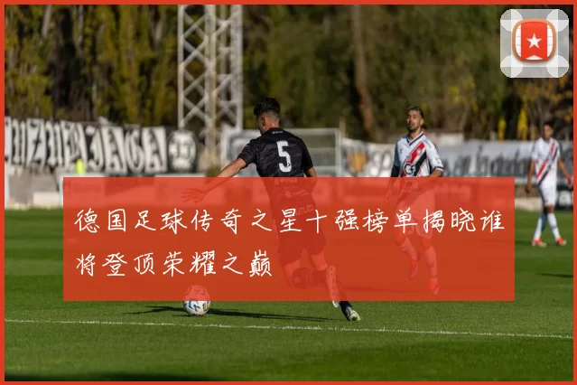德国足球传奇之星十强榜单揭晓谁将登顶荣耀之巅