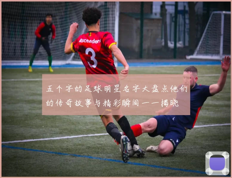 五个字的足球明星名字大盘点他们的传奇故事与精彩瞬间一一揭晓