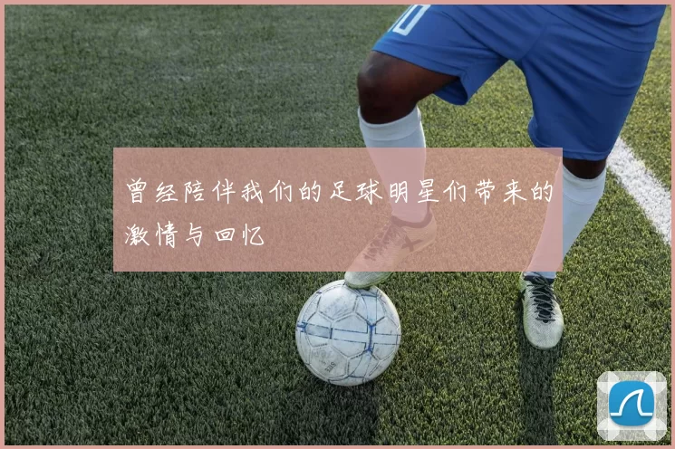 曾经陪伴我们的足球明星们带来的激情与回忆