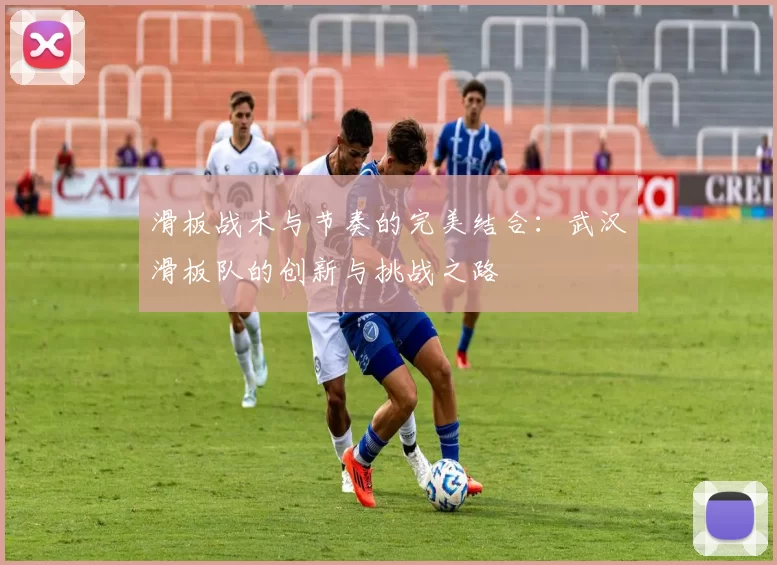 滑板战术与节奏的完美结合：武汉滑板队的创新与挑战之路