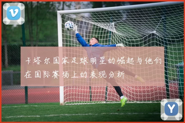 卡塔尔国家足球明星的崛起与他们在国际赛场上的表现分析