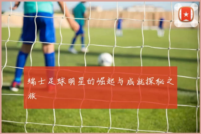 瑞士足球明星的崛起与成就探秘之旅