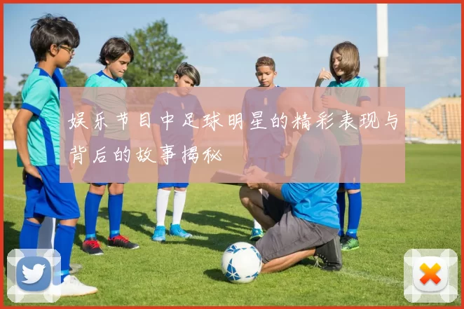 娱乐节目中足球明星的精彩表现与背后的故事揭秘
