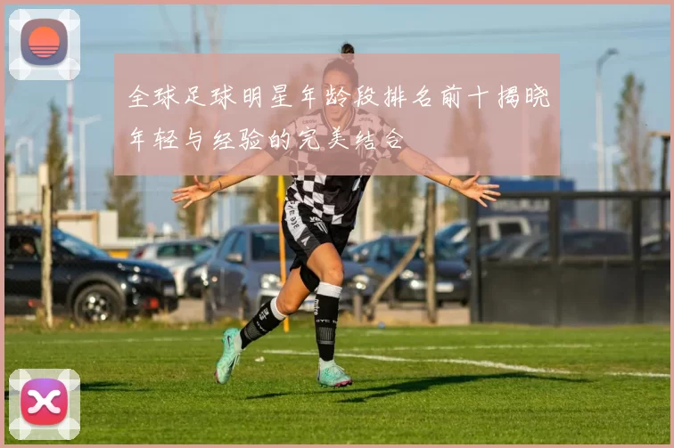 全球足球明星年龄段排名前十揭晓年轻与经验的完美结合