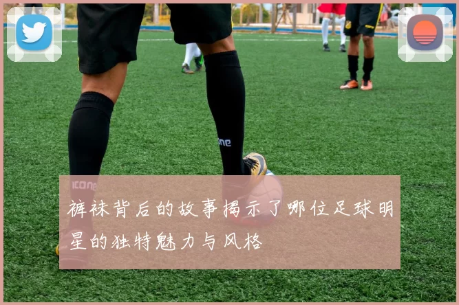 裤袜背后的故事揭示了哪位足球明星的独特魅力与风格