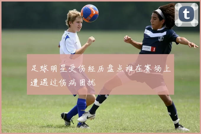 足球明星受伤经历盘点谁在赛场上遭遇过伤病困扰