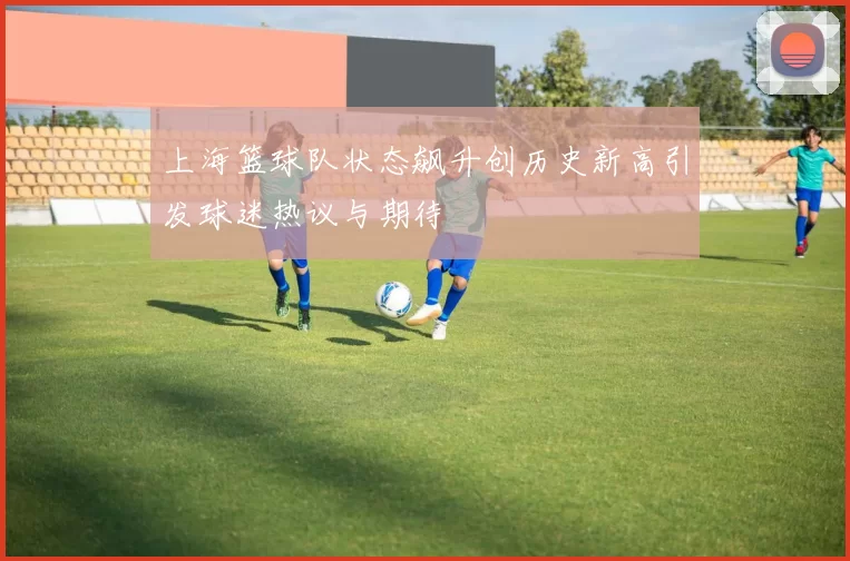 上海篮球队状态飙升创历史新高引发球迷热议与期待