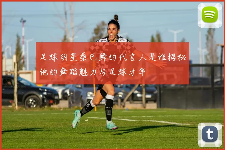 足球明星桑巴舞的代言人是谁揭秘他的舞蹈魅力与足球才华