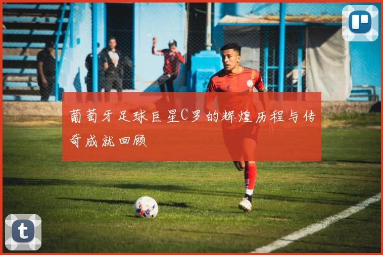 葡萄牙足球巨星C罗的辉煌历程与传奇成就回顾