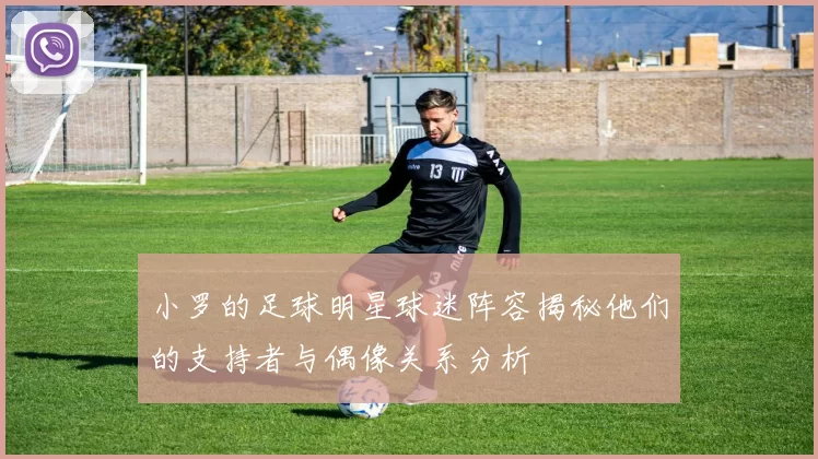 小罗的足球明星球迷阵容揭秘他们的支持者与偶像关系分析