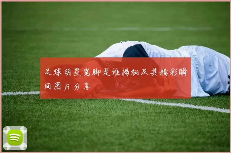 足球明星宽脚是谁揭秘及其精彩瞬间图片分享