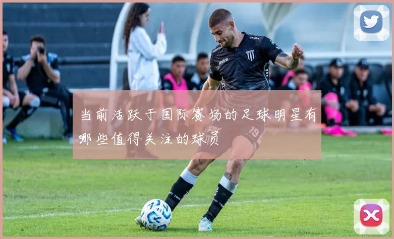 当前活跃于国际赛场的足球明星有哪些值得关注的球员
