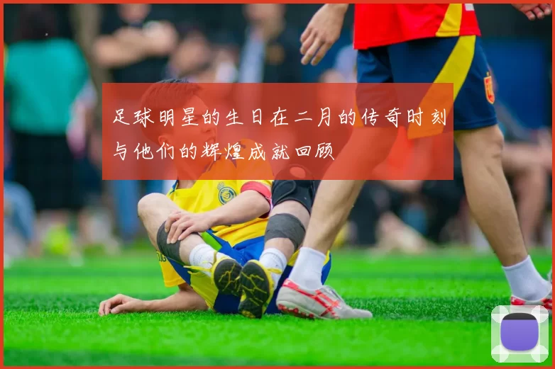 足球明星的生日在二月的传奇时刻与他们的辉煌成就回顾