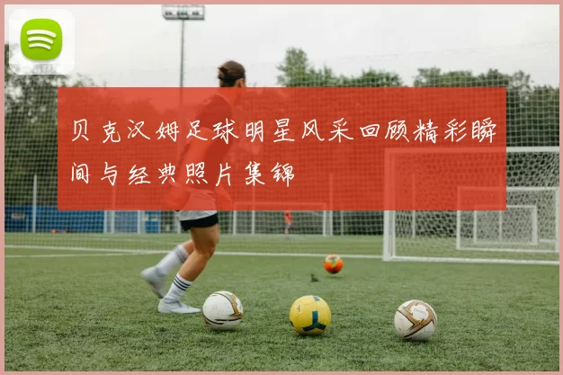 贝克汉姆足球明星风采回顾精彩瞬间与经典照片集锦