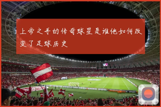 上帝之手的传奇球星是谁他如何改变了足球历史