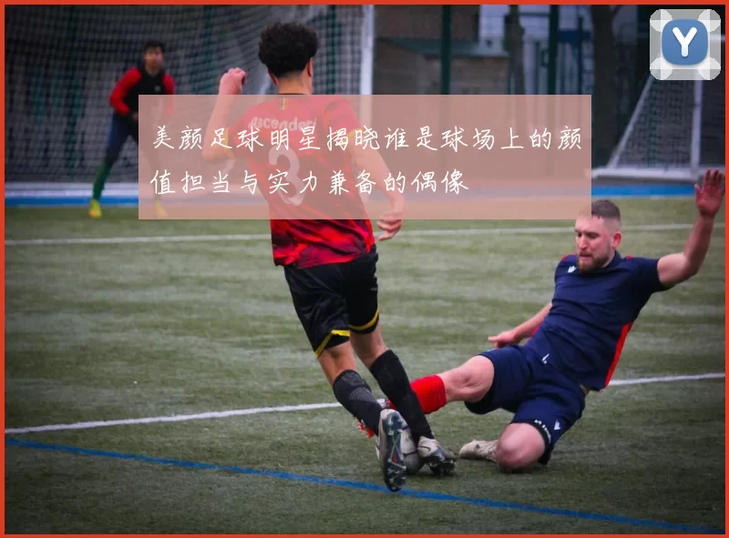 美颜足球明星揭晓谁是球场上的颜值担当与实力兼备的偶像