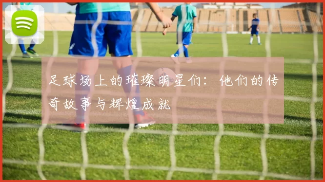 足球场上的璀璨明星们：他们的传奇故事与辉煌成就