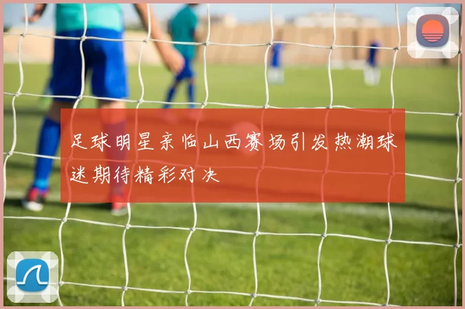 足球明星亲临山西赛场引发热潮球迷期待精彩对决