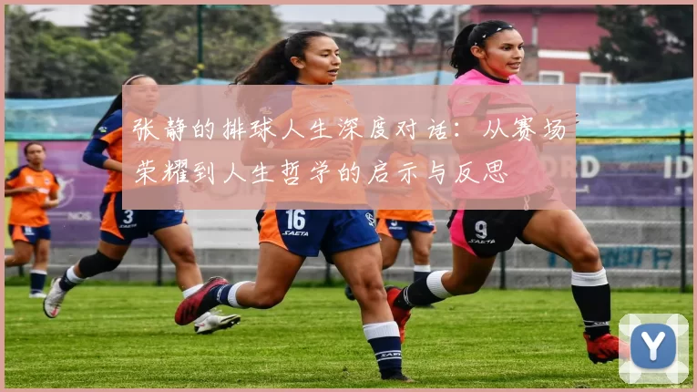 张静的排球人生深度对话：从赛场荣耀到人生哲学的启示与反思