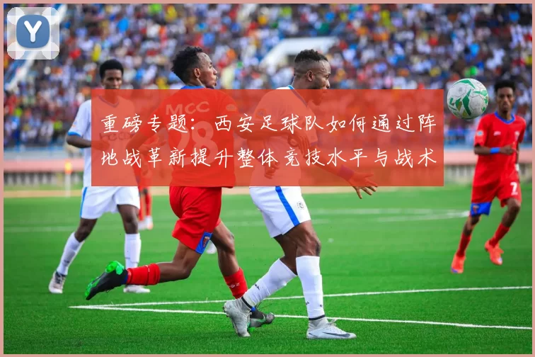 重磅专题：西安足球队如何通过阵地战革新提升整体竞技水平与战术表现
