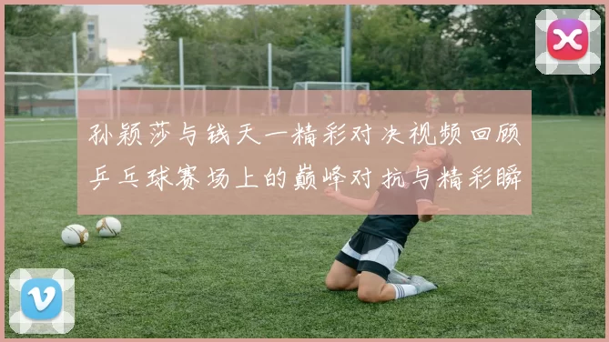 孙颖莎与钱天一精彩对决视频回顾乒乓球赛场上的巅峰对抗与精彩瞬间解析