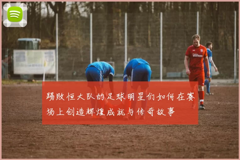 踢败恒大队的足球明星们如何在赛场上创造辉煌成就与传奇故事