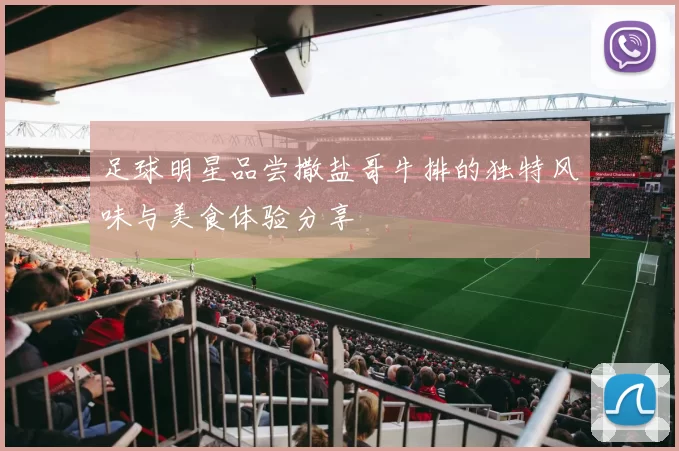 足球明星品尝撒盐哥牛排的独特风味与美食体验分享