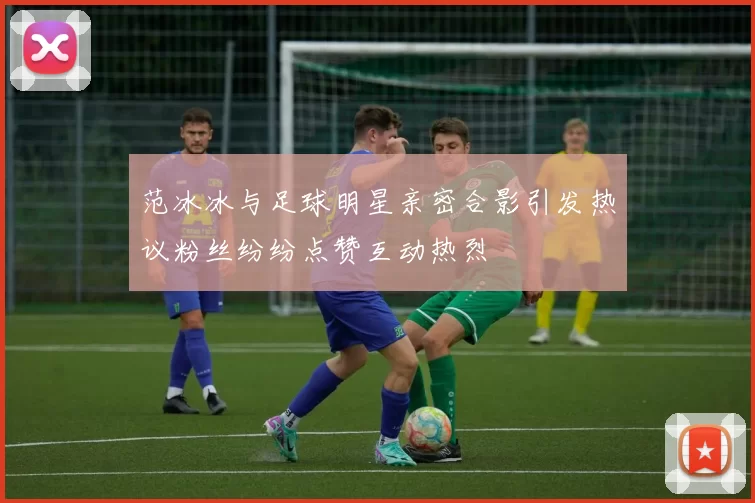 范冰冰与足球明星亲密合影引发热议粉丝纷纷点赞互动热烈