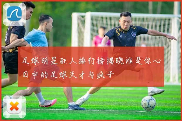 足球明星狂人排行榜揭晓谁是你心目中的足球天才与疯子