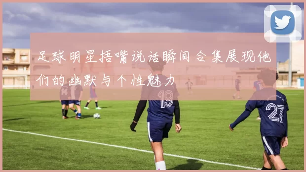 足球明星捂嘴说话瞬间合集展现他们的幽默与个性魅力