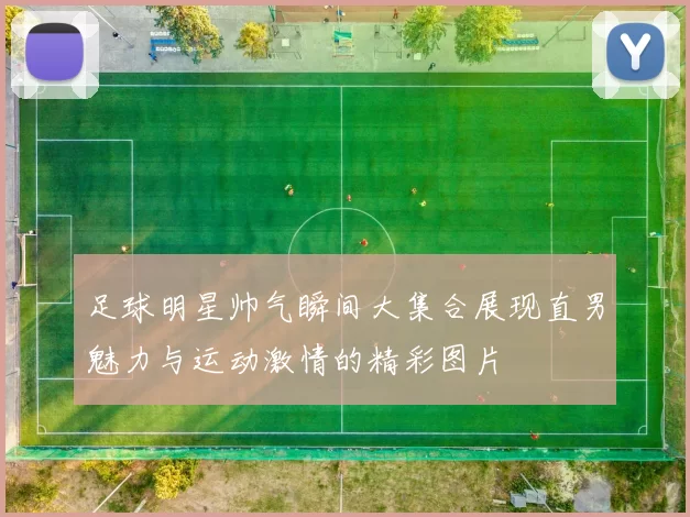 足球明星帅气瞬间大集合展现直男魅力与运动激情的精彩图片