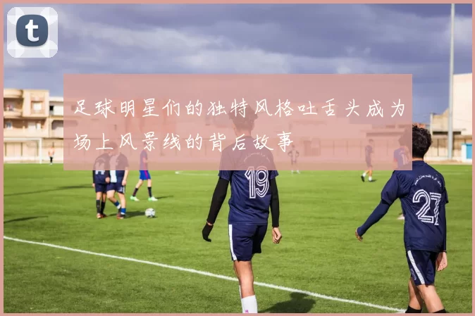 足球明星们的独特风格吐舌头成为场上风景线的背后故事