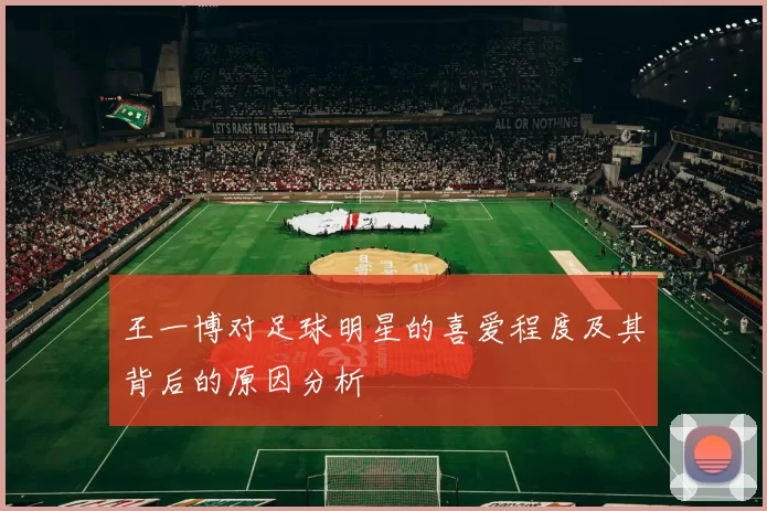 王一博对足球明星的喜爱程度及其背后的原因分析