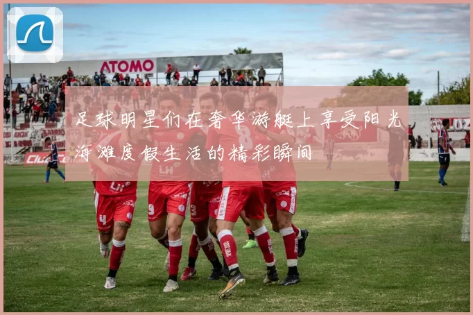 足球明星们在奢华游艇上享受阳光海滩度假生活的精彩瞬间