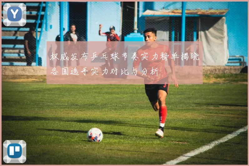 权威发布乒乓球节奏实力榜单揭晓各国选手实力对比与分析
