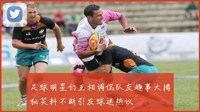 足球明星们互相调侃队友趣事大揭秘笑料不断引发球迷热议